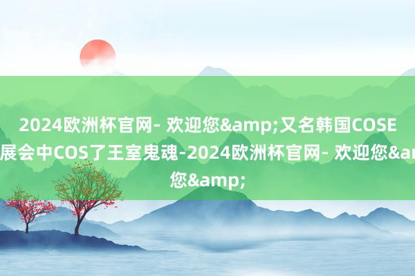 2024欧洲杯官网- 欢迎您&又名韩国COSER在展会中COS了王室鬼魂-2024欧洲杯官网- 欢迎您&