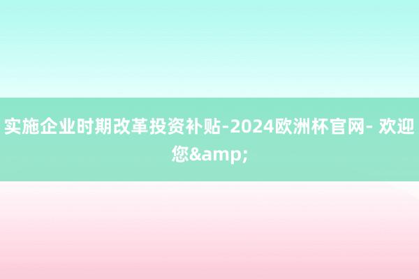 实施企业时期改革投资补贴-2024欧洲杯官网- 欢迎您&