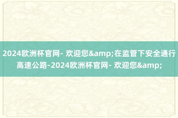 2024欧洲杯官网- 欢迎您&在监管下安全通行高速公路-2024欧洲杯官网- 欢迎您&