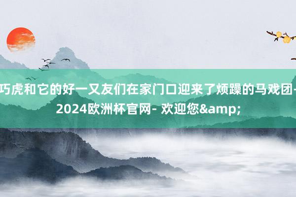 巧虎和它的好一又友们在家门口迎来了烦躁的马戏团-2024欧洲杯官网- 欢迎您&