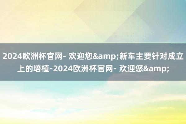 2024欧洲杯官网- 欢迎您&新车主要针对成立上的培植-2024欧洲杯官网- 欢迎您&