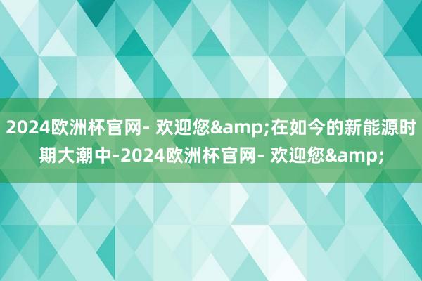 2024欧洲杯官网- 欢迎您&在如今的新能源时期大潮中-2024欧洲杯官网- 欢迎您&