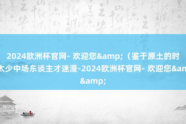 2024欧洲杯官网- 欢迎您&（鉴于原土的时尚太少中场东谈主才迷漫-2024欧洲杯官网- 欢迎您&