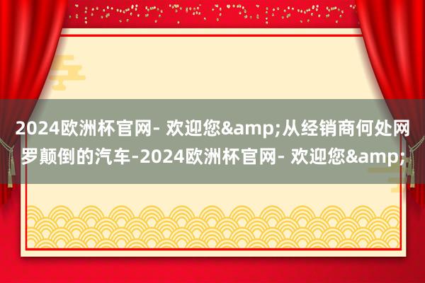 2024欧洲杯官网- 欢迎您&从经销商何处网罗颠倒的汽车-2024欧洲杯官网- 欢迎您&