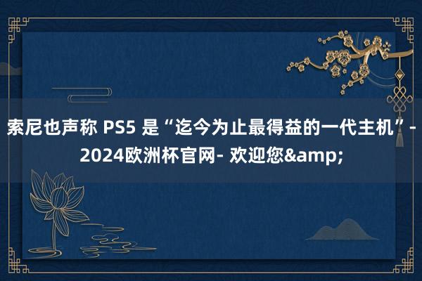 索尼也声称 PS5 是“迄今为止最得益的一代主机”-2024欧洲杯官网- 欢迎您&