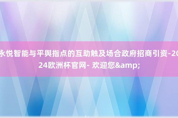 永悦智能与平舆指点的互助触及场合政府招商引资-2024欧洲杯官网- 欢迎您&