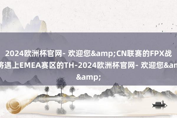 2024欧洲杯官网- 欢迎您&CN联赛的FPX战队将遇上EMEA赛区的TH-2024欧洲杯官网- 欢迎您&