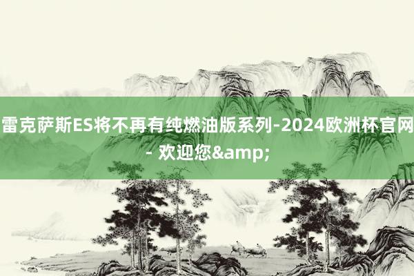 雷克萨斯ES将不再有纯燃油版系列-2024欧洲杯官网- 欢迎您&