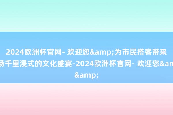 2024欧洲杯官网- 欢迎您&为市民搭客带来一场千里浸式的文化盛宴-2024欧洲杯官网- 欢迎您&