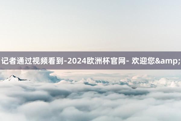 记者通过视频看到-2024欧洲杯官网- 欢迎您&