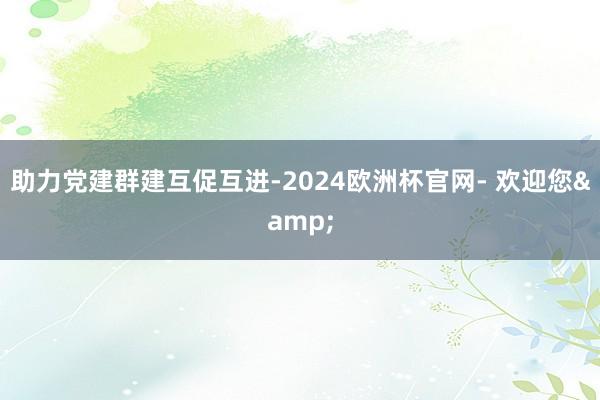 助力党建群建互促互进-2024欧洲杯官网- 欢迎您&