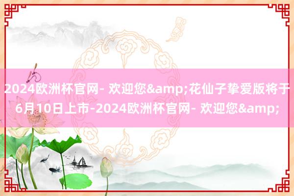 2024欧洲杯官网- 欢迎您&花仙子挚爱版将于6月10日上市-2024欧洲杯官网- 欢迎您&