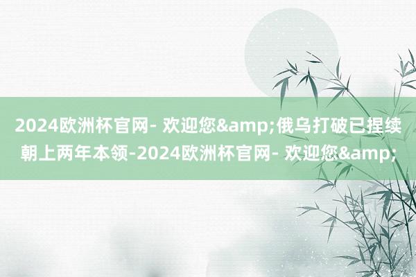 2024欧洲杯官网- 欢迎您&俄乌打破已捏续朝上两年本领-2024欧洲杯官网- 欢迎您&