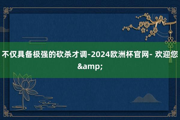 不仅具备极强的砍杀才调-2024欧洲杯官网- 欢迎您&