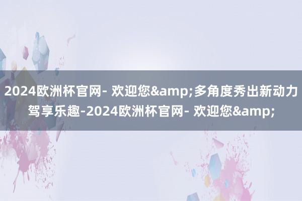 2024欧洲杯官网- 欢迎您&多角度秀出新动力驾享乐趣-2024欧洲杯官网- 欢迎您&