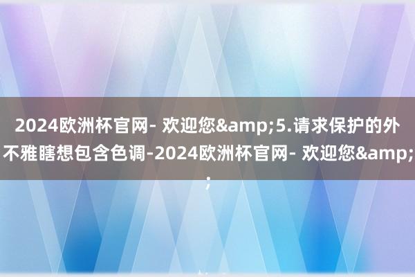 2024欧洲杯官网- 欢迎您&5.请求保护的外不雅瞎想包含色调-2024欧洲杯官网- 欢迎您&