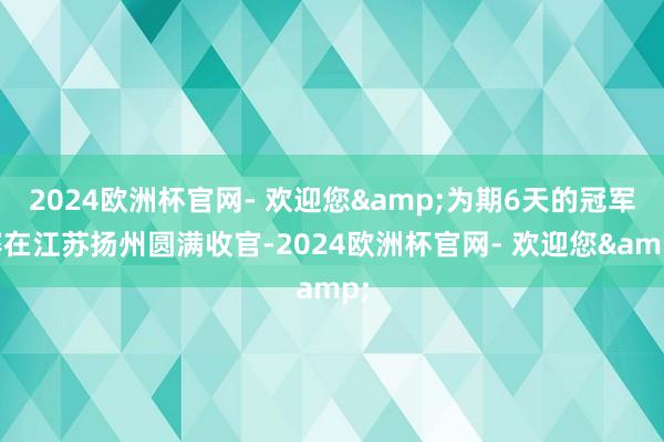 2024欧洲杯官网- 欢迎您&为期6天的冠军赛在江苏扬州圆满收官-2024欧洲杯官网- 欢迎您&