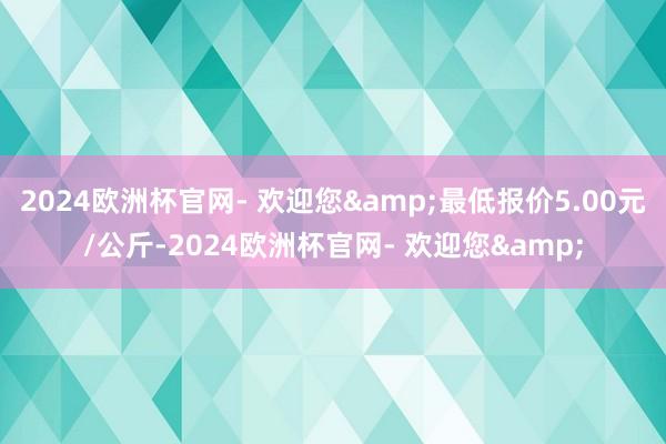 2024欧洲杯官网- 欢迎您&最低报价5.00元/公斤-2024欧洲杯官网- 欢迎您&