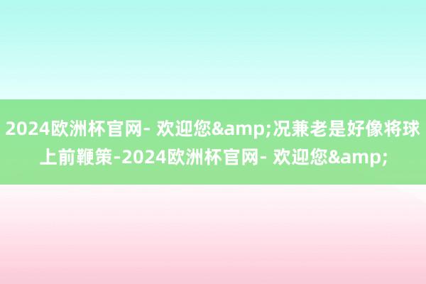 2024欧洲杯官网- 欢迎您&况兼老是好像将球上前鞭策-2024欧洲杯官网- 欢迎您&