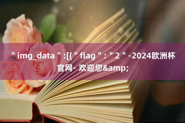 ＂img_data＂:[{＂flag＂:＂2＂-2024欧洲杯官网- 欢迎您&