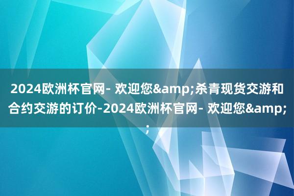 2024欧洲杯官网- 欢迎您&杀青现货交游和合约交游的订价-2024欧洲杯官网- 欢迎您&