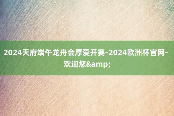 2024天府端午龙舟会厚爱开赛-2024欧洲杯官网- 欢迎您&