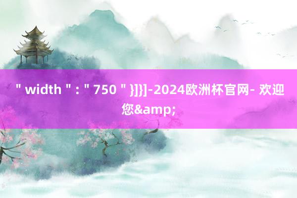 ＂width＂:＂750＂}]}]-2024欧洲杯官网- 欢迎您&