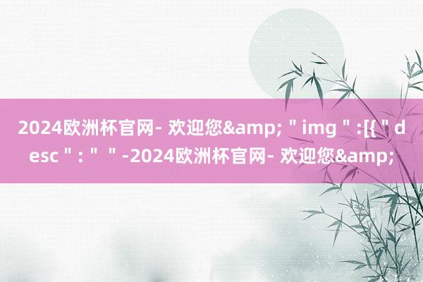 2024欧洲杯官网- 欢迎您&＂img＂:[{＂desc＂:＂＂-2024欧洲杯官网- 欢迎您&