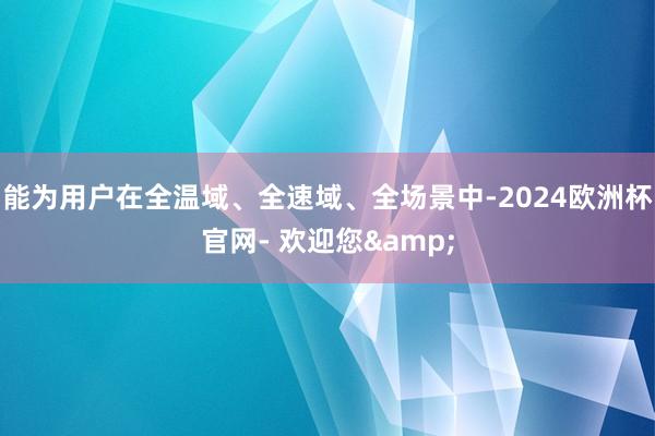 能为用户在全温域、全速域、全场景中-2024欧洲杯官网- 欢迎您&