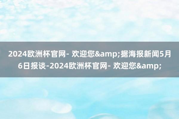 2024欧洲杯官网- 欢迎您&　　据海报新闻5月6日报谈-2024欧洲杯官网- 欢迎您&