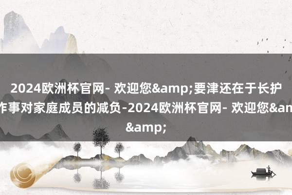 2024欧洲杯官网- 欢迎您&要津还在于长护险作事对家庭成员的减负-2024欧洲杯官网- 欢迎您&