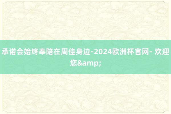 承诺会始终奉陪在周佳身边-2024欧洲杯官网- 欢迎您&