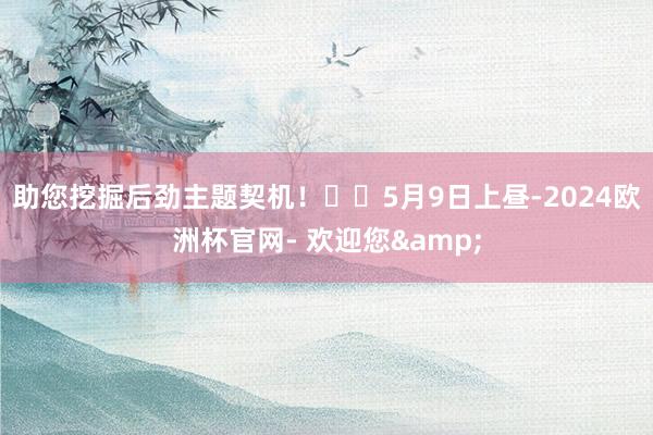 助您挖掘后劲主题契机！		5月9日上昼-2024欧洲杯官网- 欢迎您&