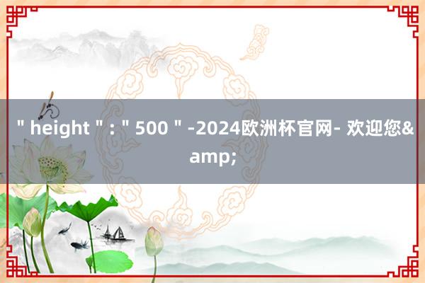 ＂height＂:＂500＂-2024欧洲杯官网- 欢迎您&