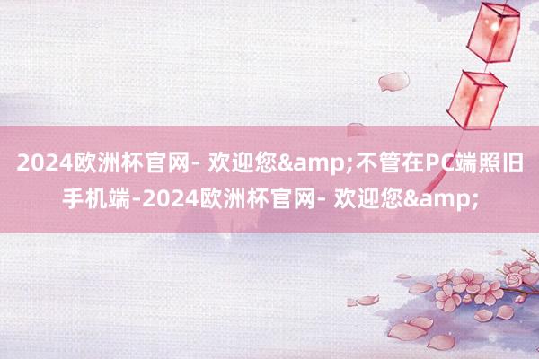 2024欧洲杯官网- 欢迎您&不管在PC端照旧手机端-2024欧洲杯官网- 欢迎您&