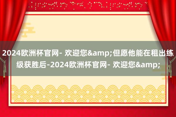 2024欧洲杯官网- 欢迎您&但愿他能在租出练级获胜后-2024欧洲杯官网- 欢迎您&