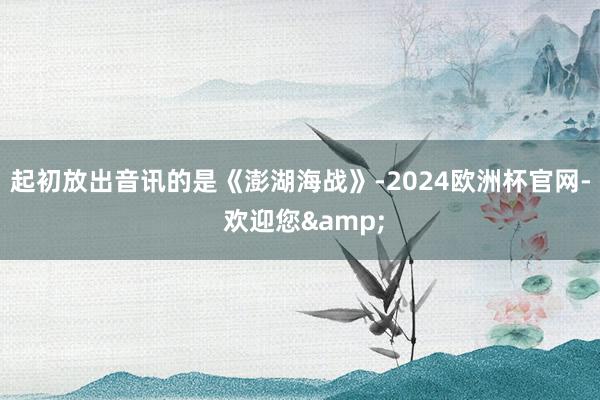 起初放出音讯的是《澎湖海战》-2024欧洲杯官网- 欢迎您&