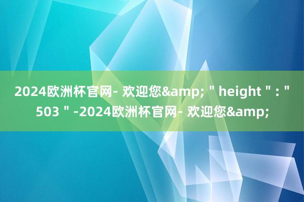 2024欧洲杯官网- 欢迎您&＂height＂:＂503＂-2024欧洲杯官网- 欢迎您&