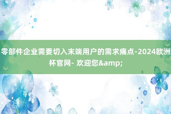 零部件企业需要切入末端用户的需求痛点-2024欧洲杯官网- 欢迎您&