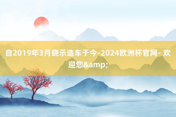 自2019年3月晓示造车于今-2024欧洲杯官网- 欢迎您&