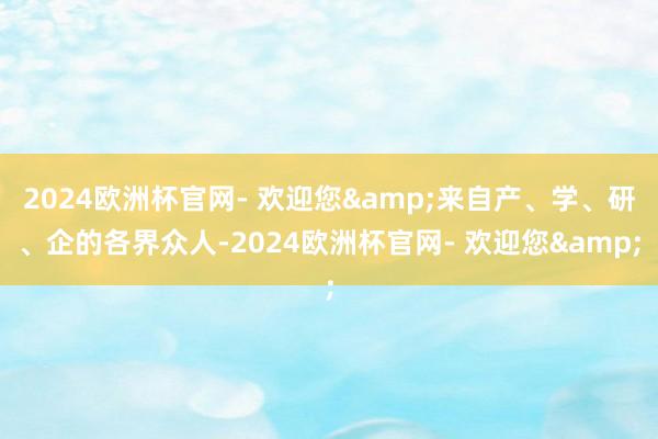 2024欧洲杯官网- 欢迎您&来自产、学、研、企的各界众人-2024欧洲杯官网- 欢迎您&