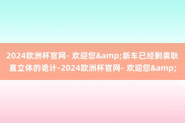 2024欧洲杯官网- 欢迎您&新车已经剿袭耿直立体的诡计-2024欧洲杯官网- 欢迎您&