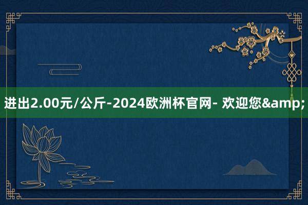 进出2.00元/公斤-2024欧洲杯官网- 欢迎您&