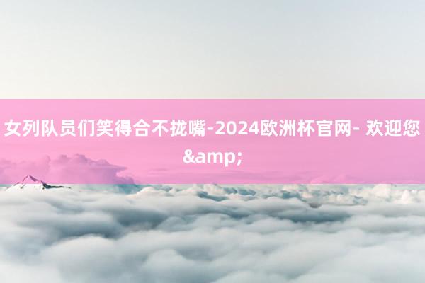 女列队员们笑得合不拢嘴-2024欧洲杯官网- 欢迎您&