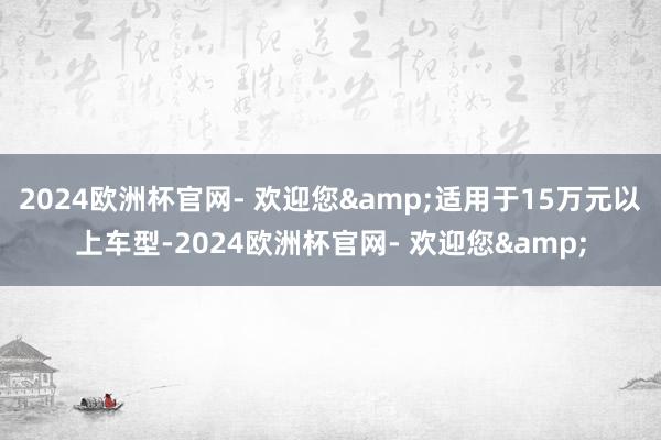 2024欧洲杯官网- 欢迎您&适用于15万元以上车型-2024欧洲杯官网- 欢迎您&