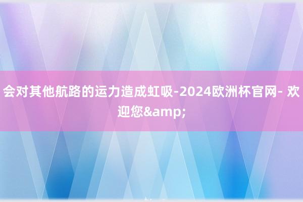 会对其他航路的运力造成虹吸-2024欧洲杯官网- 欢迎您&