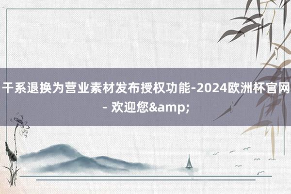 干系退换为营业素材发布授权功能-2024欧洲杯官网- 欢迎您&