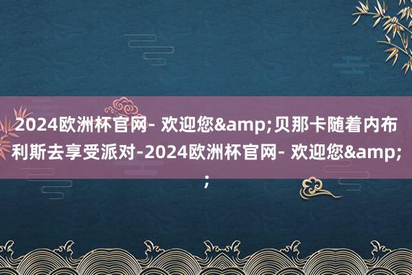 2024欧洲杯官网- 欢迎您&贝那卡随着内布利斯去享受派对-2024欧洲杯官网- 欢迎您&