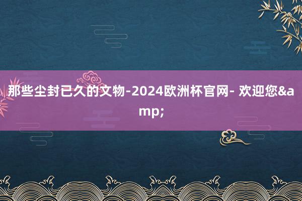 那些尘封已久的文物-2024欧洲杯官网- 欢迎您&