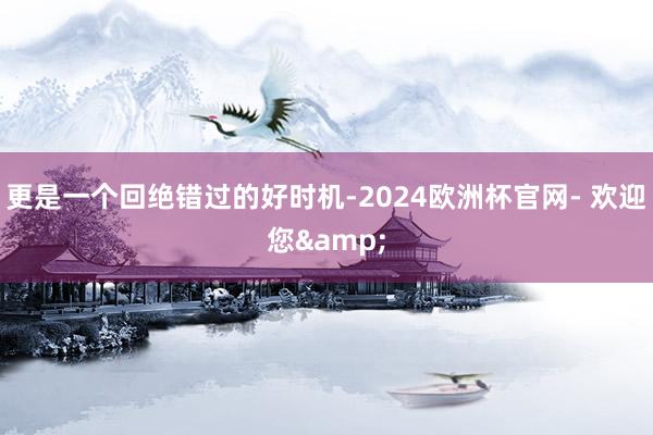 更是一个回绝错过的好时机-2024欧洲杯官网- 欢迎您&